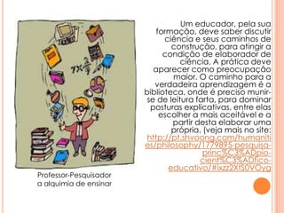 Um educador, pela sua
formação, deve saber discutir
ciência e seus caminhos de
construção, para atingir a
condição de elaborador de
ciência. A prática deve
aparecer como preocupação
maior. O caminho para a
verdadeira aprendizagem é a
biblioteca, onde é preciso munir-
se de leitura farta, para dominar
posturas explicativas, entre elas
escolher a mais aceitável e a
partir desta elaborar uma
própria. (veja mais no site:
http://pt.shvoong.com/humaniti
es/philosophy/1779895-pesquisa-
princ%C3%ADpio-
cient%C3%ADfico-
educativo/#ixzz2XtS0VOyg
Professor-Pesquisador
a alquimia de ensinar
 