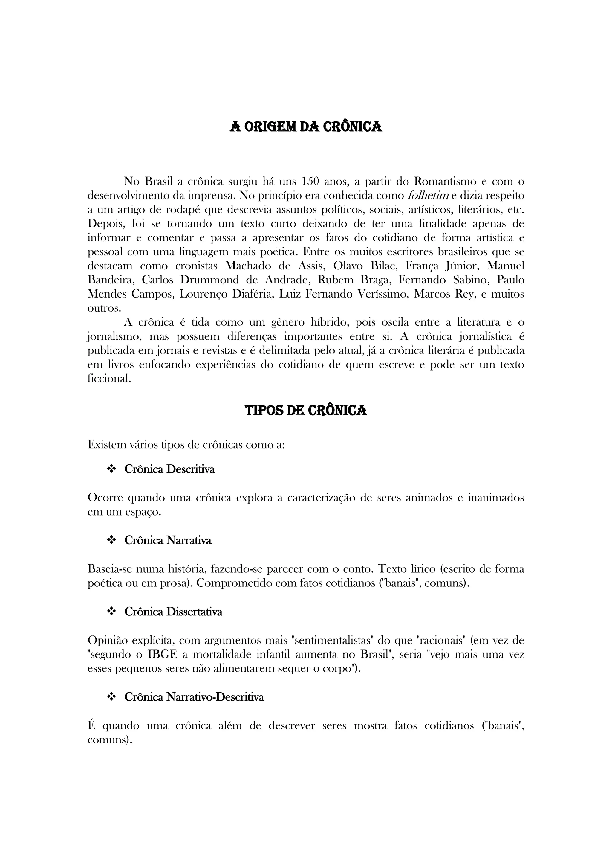 A Origem da crônica
No Brasil a crônica surgiu há uns 150 anos, a partir do Romantismo e com o
desenvolvimento da imprensa. No princípio era conhecida como folhetim e dizia respeito
a um artigo de rodapé que descrevia assuntos políticos, sociais, artísticos, literários, etc.
Depois, foi se tornando um texto curto deixando de ter uma finalidade apenas de
informar e comentar e passa a apresentar os fatos do cotidiano de forma artística e
pessoal com uma linguagem mais poética. Entre os muitos escritores brasileiros que se
destacam como cronistas Machado de Assis, Olavo Bilac, França Júnior, Manuel
Bandeira, Carlos Drummond de Andrade, Rubem Braga, Fernando Sabino, Paulo
Mendes Campos, Lourenço Diaféria, Luiz Fernando Veríssimo, Marcos Rey, e muitos
outros.
A crônica é tida como um gênero híbrido, pois oscila entre a literatura e o
jornalismo, mas possuem diferenças importantes entre si. A crônica jornalística é
publicada em jornais e revistas e é delimitada pelo atual, já a crônica literária é publicada
em livros enfocando experiências do cotidiano de quem escreve e pode ser um texto
ficcional.
Tipos de crônica
Existem vários tipos de crônicas como a:
 Crônica Descritiva
Ocorre quando uma crônica explora a caracterização de seres animados e inanimados
em um espaço.
 Crônica Narrativa
Baseia-se numa história, fazendo-se parecer com o conto. Texto lírico (escrito de forma
poética ou em prosa). Comprometido com fatos cotidianos ("banais", comuns).
 Crônica Dissertativa
Opinião explícita, com argumentos mais "sentimentalistas" do que "racionais" (em vez de
"segundo o IBGE a mortalidade infantil aumenta no Brasil", seria "vejo mais uma vez
esses pequenos seres não alimentarem sequer o corpo").
 Crônica Narrativo-Descritiva
É quando uma crônica além de descrever seres mostra fatos cotidianos ("banais",
comuns).
 