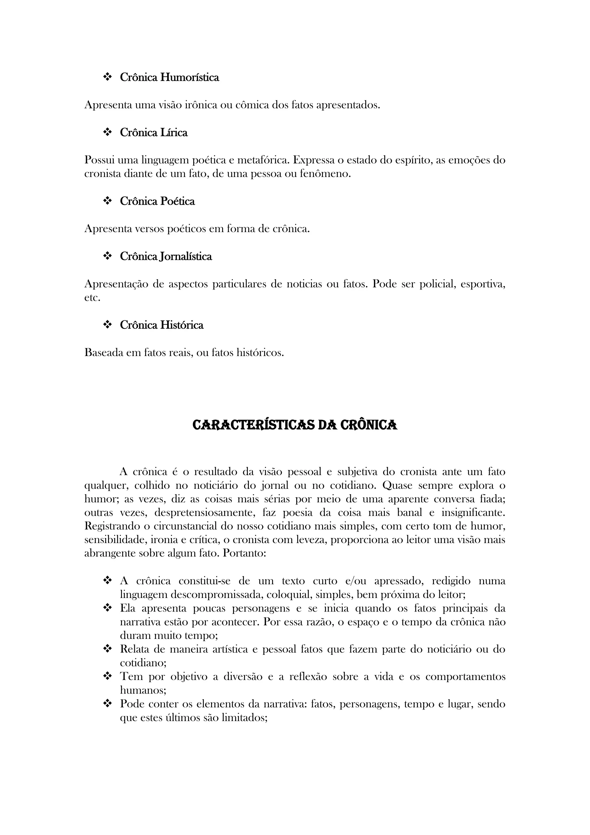  Crônica Humorística
Apresenta uma visão irônica ou cômica dos fatos apresentados.
 Crônica Lírica
Possui uma linguagem poética e metafórica. Expressa o estado do espírito, as emoções do
cronista diante de um fato, de uma pessoa ou fenômeno.
 Crônica Poética
Apresenta versos poéticos em forma de crônica.
 Crônica Jornalística
Apresentação de aspectos particulares de noticias ou fatos. Pode ser policial, esportiva,
etc.
 Crônica Histórica
Baseada em fatos reais, ou fatos históricos.
Características da crônica
A crônica é o resultado da visão pessoal e subjetiva do cronista ante um fato
qualquer, colhido no noticiário do jornal ou no cotidiano. Quase sempre explora o
humor; as vezes, diz as coisas mais sérias por meio de uma aparente conversa fiada;
outras vezes, despretensiosamente, faz poesia da coisa mais banal e insignificante.
Registrando o circunstancial do nosso cotidiano mais simples, com certo tom de humor,
sensibilidade, ironia e crítica, o cronista com leveza, proporciona ao leitor uma visão mais
abrangente sobre algum fato. Portanto:
 A crônica constitui-se de um texto curto e/ou apressado, redigido numa
linguagem descompromissada, coloquial, simples, bem próxima do leitor;
 Ela apresenta poucas personagens e se inicia quando os fatos principais da
narrativa estão por acontecer. Por essa razão, o espaço e o tempo da crônica não
duram muito tempo;
 Relata de maneira artística e pessoal fatos que fazem parte do noticiário ou do
cotidiano;
 Tem por objetivo a diversão e a reflexão sobre a vida e os comportamentos
humanos;
 Pode conter os elementos da narrativa: fatos, personagens, tempo e lugar, sendo
que estes últimos são limitados;
 