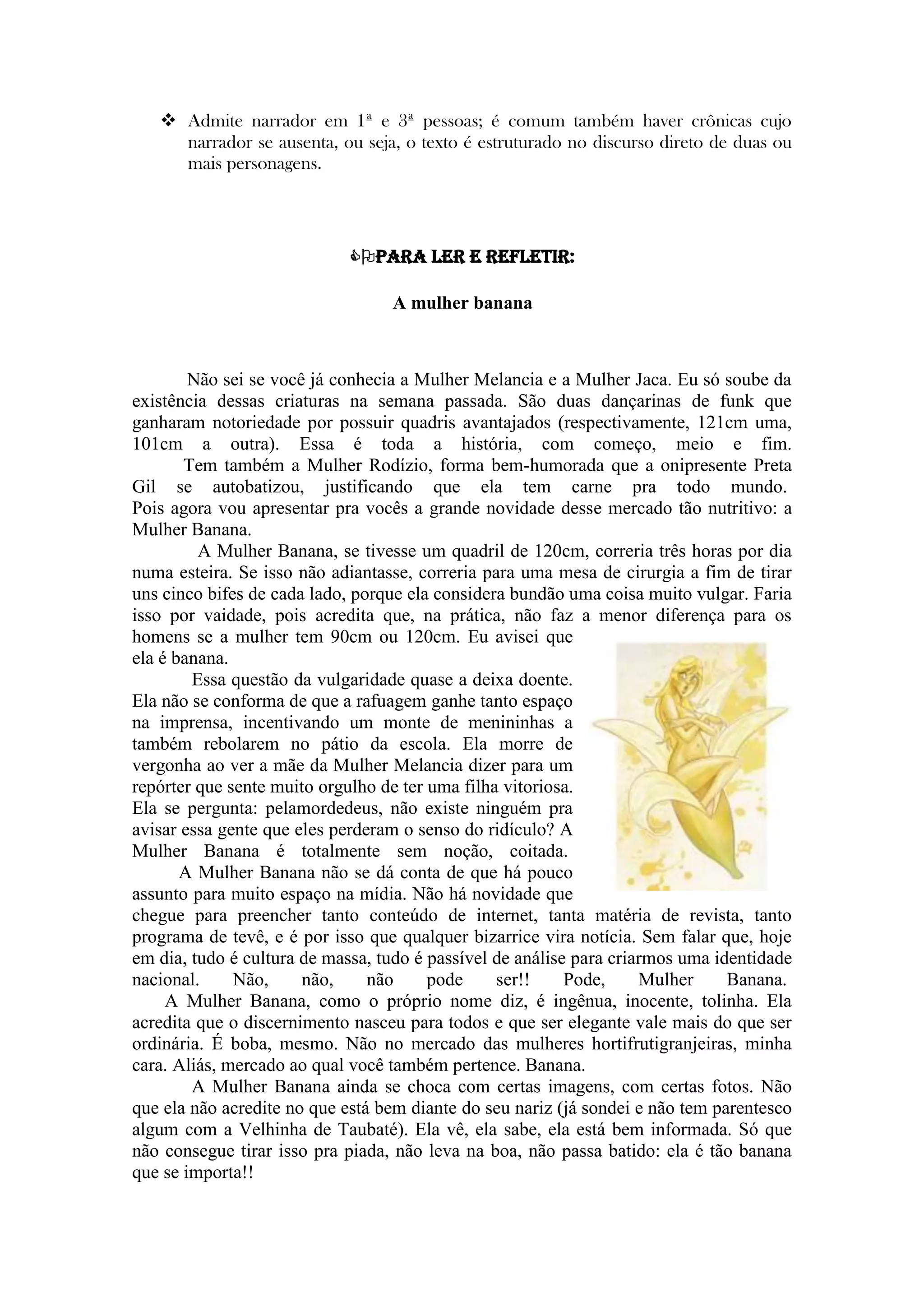  Admite narrador em 1ª e 3ª pessoas; é comum também haver crônicas cujo
narrador se ausenta, ou seja, o texto é estruturado no discurso direto de duas ou
mais personagens.
Para ler e refletir:
A mulher banana
Não sei se você já conhecia a Mulher Melancia e a Mulher Jaca. Eu só soube da
existência dessas criaturas na semana passada. São duas dançarinas de funk que
ganharam notoriedade por possuir quadris avantajados (respectivamente, 121cm uma,
101cm a outra). Essa é toda a história, com começo, meio e fim.
Tem também a Mulher Rodízio, forma bem-humorada que a onipresente Preta
Gil se autobatizou, justificando que ela tem carne pra todo mundo.
Pois agora vou apresentar pra vocês a grande novidade desse mercado tão nutritivo: a
Mulher Banana.
A Mulher Banana, se tivesse um quadril de 120cm, correria três horas por dia
numa esteira. Se isso não adiantasse, correria para uma mesa de cirurgia a fim de tirar
uns cinco bifes de cada lado, porque ela considera bundão uma coisa muito vulgar. Faria
isso por vaidade, pois acredita que, na prática, não faz a menor diferença para os
homens se a mulher tem 90cm ou 120cm. Eu avisei que
ela é banana.
Essa questão da vulgaridade quase a deixa doente.
Ela não se conforma de que a rafuagem ganhe tanto espaço
na imprensa, incentivando um monte de menininhas a
também rebolarem no pátio da escola. Ela morre de
vergonha ao ver a mãe da Mulher Melancia dizer para um
repórter que sente muito orgulho de ter uma filha vitoriosa.
Ela se pergunta: pelamordedeus, não existe ninguém pra
avisar essa gente que eles perderam o senso do ridículo? A
Mulher Banana é totalmente sem noção, coitada.
A Mulher Banana não se dá conta de que há pouco
assunto para muito espaço na mídia. Não há novidade que
chegue para preencher tanto conteúdo de internet, tanta matéria de revista, tanto
programa de tevê, e é por isso que qualquer bizarrice vira notícia. Sem falar que, hoje
em dia, tudo é cultura de massa, tudo é passível de análise para criarmos uma identidade
nacional. Não, não, não pode ser!! Pode, Mulher Banana.
A Mulher Banana, como o próprio nome diz, é ingênua, inocente, tolinha. Ela
acredita que o discernimento nasceu para todos e que ser elegante vale mais do que ser
ordinária. É boba, mesmo. Não no mercado das mulheres hortifrutigranjeiras, minha
cara. Aliás, mercado ao qual você também pertence. Banana.
A Mulher Banana ainda se choca com certas imagens, com certas fotos. Não
que ela não acredite no que está bem diante do seu nariz (já sondei e não tem parentesco
algum com a Velhinha de Taubaté). Ela vê, ela sabe, ela está bem informada. Só que
não consegue tirar isso pra piada, não leva na boa, não passa batido: ela é tão banana
que se importa!!
 
