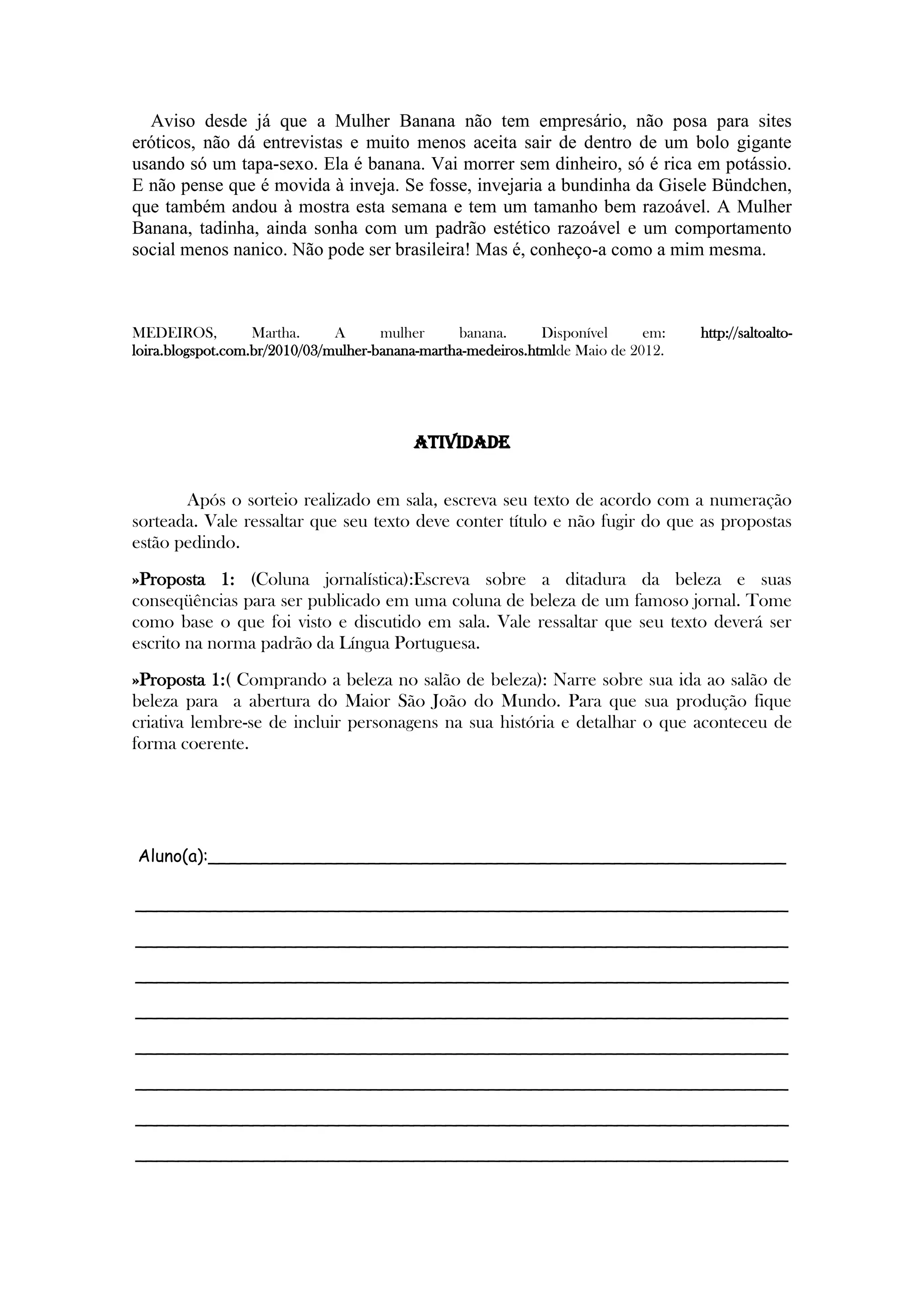 Aviso desde já que a Mulher Banana não tem empresário, não posa para sites
eróticos, não dá entrevistas e muito menos aceita sair de dentro de um bolo gigante
usando só um tapa-sexo. Ela é banana. Vai morrer sem dinheiro, só é rica em potássio.
E não pense que é movida à inveja. Se fosse, invejaria a bundinha da Gisele Bündchen,
que também andou à mostra esta semana e tem um tamanho bem razoável. A Mulher
Banana, tadinha, ainda sonha com um padrão estético razoável e um comportamento
social menos nanico. Não pode ser brasileira! Mas é, conheço-a como a mim mesma.
MEDEIROS, Martha. A mulher banana. Disponível em: http://saltoalto-
loira.blogspot.com.br/2010/03/mulher-banana-martha-medeiros.htmlde Maio de 2012.
ATIVIDADE
Após o sorteio realizado em sala, escreva seu texto de acordo com a numeração
sorteada. Vale ressaltar que seu texto deve conter título e não fugir do que as propostas
estão pedindo.
»Proposta 1: (Coluna jornalística):Escreva sobre a ditadura da beleza e suas
conseqüências para ser publicado em uma coluna de beleza de um famoso jornal. Tome
como base o que foi visto e discutido em sala. Vale ressaltar que seu texto deverá ser
escrito na norma padrão da Língua Portuguesa.
»Proposta 1:( Comprando a beleza no salão de beleza): Narre sobre sua ida ao salão de
beleza para a abertura do Maior São João do Mundo. Para que sua produção fique
criativa lembre-se de incluir personagens na sua história e detalhar o que aconteceu de
forma coerente.
Aluno(a):______________________________________________________
_____________________________________________________________
_____________________________________________________________
_____________________________________________________________
_____________________________________________________________
_____________________________________________________________
_____________________________________________________________
_____________________________________________________________
_____________________________________________________________
 