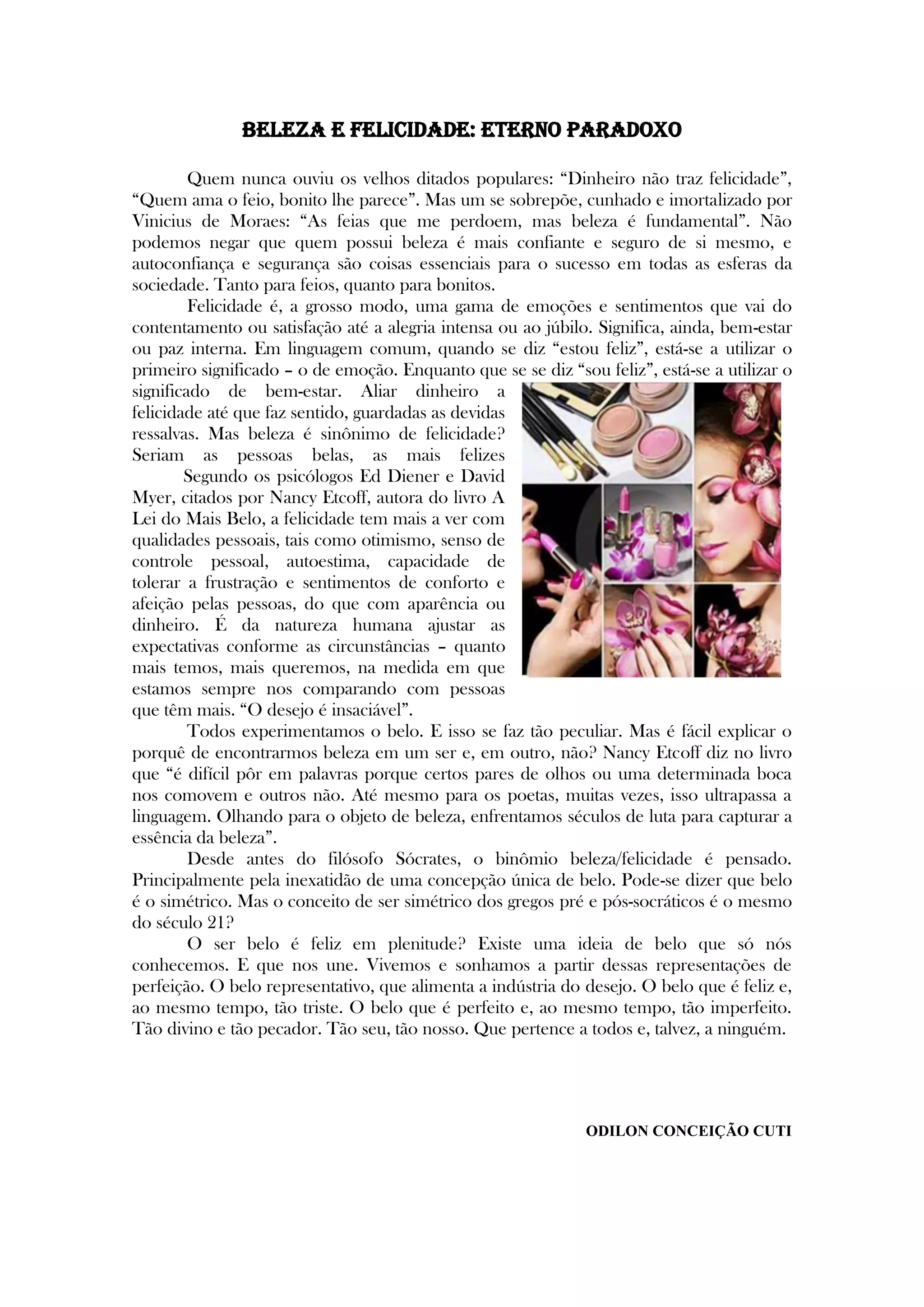Beleza e felicidade: eterno paradoxo
Quem nunca ouviu os velhos ditados populares: ―Dinheiro não traz felicidade‖,
―Quem ama o feio, bonito lhe parece‖. Mas um se sobrepõe, cunhado e imortalizado por
Vinicius de Moraes: ―As feias que me perdoem, mas beleza é fundamental‖. Não
podemos negar que quem possui beleza é mais confiante e seguro de si mesmo, e
autoconfiança e segurança são coisas essenciais para o sucesso em todas as esferas da
sociedade. Tanto para feios, quanto para bonitos.
Felicidade é, a grosso modo, uma gama de emoções e sentimentos que vai do
contentamento ou satisfação até a alegria intensa ou ao júbilo. Significa, ainda, bem-estar
ou paz interna. Em linguagem comum, quando se diz ―estou feliz‖, está-se a utilizar o
primeiro significado – o de emoção. Enquanto que se se diz ―sou feliz‖, está-se a utilizar o
significado de bem-estar. Aliar dinheiro a
felicidade até que faz sentido, guardadas as devidas
ressalvas. Mas beleza é sinônimo de felicidade?
Seriam as pessoas belas, as mais felizes
Segundo os psicólogos Ed Diener e David
Myer, citados por Nancy Etcoff, autora do livro A
Lei do Mais Belo, a felicidade tem mais a ver com
qualidades pessoais, tais como otimismo, senso de
controle pessoal, autoestima, capacidade de
tolerar a frustração e sentimentos de conforto e
afeição pelas pessoas, do que com aparência ou
dinheiro. É da natureza humana ajustar as
expectativas conforme as circunstâncias – quanto
mais temos, mais queremos, na medida em que
estamos sempre nos comparando com pessoas
que têm mais. ―O desejo é insaciável‖.
Todos experimentamos o belo. E isso se faz tão peculiar. Mas é fácil explicar o
porquê de encontrarmos beleza em um ser e, em outro, não? Nancy Etcoff diz no livro
que ―é difícil pôr em palavras porque certos pares de olhos ou uma determinada boca
nos comovem e outros não. Até mesmo para os poetas, muitas vezes, isso ultrapassa a
linguagem. Olhando para o objeto de beleza, enfrentamos séculos de luta para capturar a
essência da beleza‖.
Desde antes do filósofo Sócrates, o binômio beleza/felicidade é pensado.
Principalmente pela inexatidão de uma concepção única de belo. Pode-se dizer que belo
é o simétrico. Mas o conceito de ser simétrico dos gregos pré e pós-socráticos é o mesmo
do século 21?
O ser belo é feliz em plenitude? Existe uma ideia de belo que só nós
conhecemos. E que nos une. Vivemos e sonhamos a partir dessas representações de
perfeição. O belo representativo, que alimenta a indústria do desejo. O belo que é feliz e,
ao mesmo tempo, tão triste. O belo que é perfeito e, ao mesmo tempo, tão imperfeito.
Tão divino e tão pecador. Tão seu, tão nosso. Que pertence a todos e, talvez, a ninguém.
ODILON CONCEIÇÃO CUTI
 