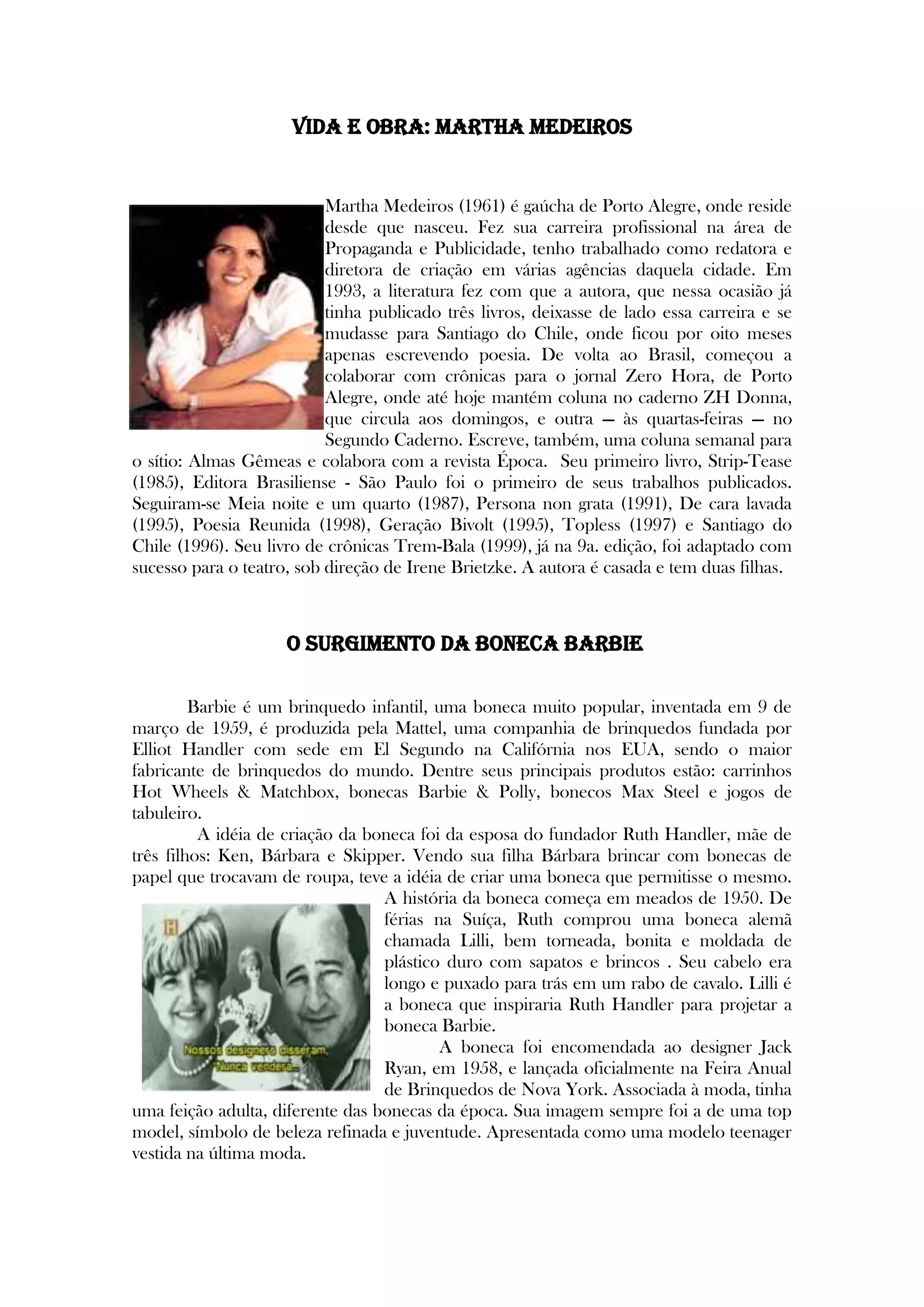 VIDA E OBRA: Martha Medeiros
Martha Medeiros (1961) é gaúcha de Porto Alegre, onde reside
desde que nasceu. Fez sua carreira profissional na área de
Propaganda e Publicidade, tenho trabalhado como redatora e
diretora de criação em várias agências daquela cidade. Em
1993, a literatura fez com que a autora, que nessa ocasião já
tinha publicado três livros, deixasse de lado essa carreira e se
mudasse para Santiago do Chile, onde ficou por oito meses
apenas escrevendo poesia. De volta ao Brasil, começou a
colaborar com crônicas para o jornal Zero Hora, de Porto
Alegre, onde até hoje mantém coluna no caderno ZH Donna,
que circula aos domingos, e outra — às quartas-feiras — no
Segundo Caderno. Escreve, também, uma coluna semanal para
o sítio: Almas Gêmeas e colabora com a revista Época. Seu primeiro livro, Strip-Tease
(1985), Editora Brasiliense - São Paulo foi o primeiro de seus trabalhos publicados.
Seguiram-se Meia noite e um quarto (1987), Persona non grata (1991), De cara lavada
(1995), Poesia Reunida (1998), Geração Bivolt (1995), Topless (1997) e Santiago do
Chile (1996). Seu livro de crônicas Trem-Bala (1999), já na 9a. edição, foi adaptado com
sucesso para o teatro, sob direção de Irene Brietzke. A autora é casada e tem duas filhas.
O Surgimento da Boneca Barbie
Barbie é um brinquedo infantil, uma boneca muito popular, inventada em 9 de
março de 1959, é produzida pela Mattel, uma companhia de brinquedos fundada por
Elliot Handler com sede em El Segundo na Califórnia nos EUA, sendo o maior
fabricante de brinquedos do mundo. Dentre seus principais produtos estão: carrinhos
Hot Wheels & Matchbox, bonecas Barbie & Polly, bonecos Max Steel e jogos de
tabuleiro.
A idéia de criação da boneca foi da esposa do fundador Ruth Handler, mãe de
três filhos: Ken, Bárbara e Skipper. Vendo sua filha Bárbara brincar com bonecas de
papel que trocavam de roupa, teve a idéia de criar uma boneca que permitisse o mesmo.
A história da boneca começa em meados de 1950. De
férias na Suíça, Ruth comprou uma boneca alemã
chamada Lilli, bem torneada, bonita e moldada de
plástico duro com sapatos e brincos . Seu cabelo era
longo e puxado para trás em um rabo de cavalo. Lilli é
a boneca que inspiraria Ruth Handler para projetar a
boneca Barbie.
A boneca foi encomendada ao designer Jack
Ryan, em 1958, e lançada oficialmente na Feira Anual
de Brinquedos de Nova York. Associada à moda, tinha
uma feição adulta, diferente das bonecas da época. Sua imagem sempre foi a de uma top
model, símbolo de beleza refinada e juventude. Apresentada como uma modelo teenager
vestida na última moda.
 