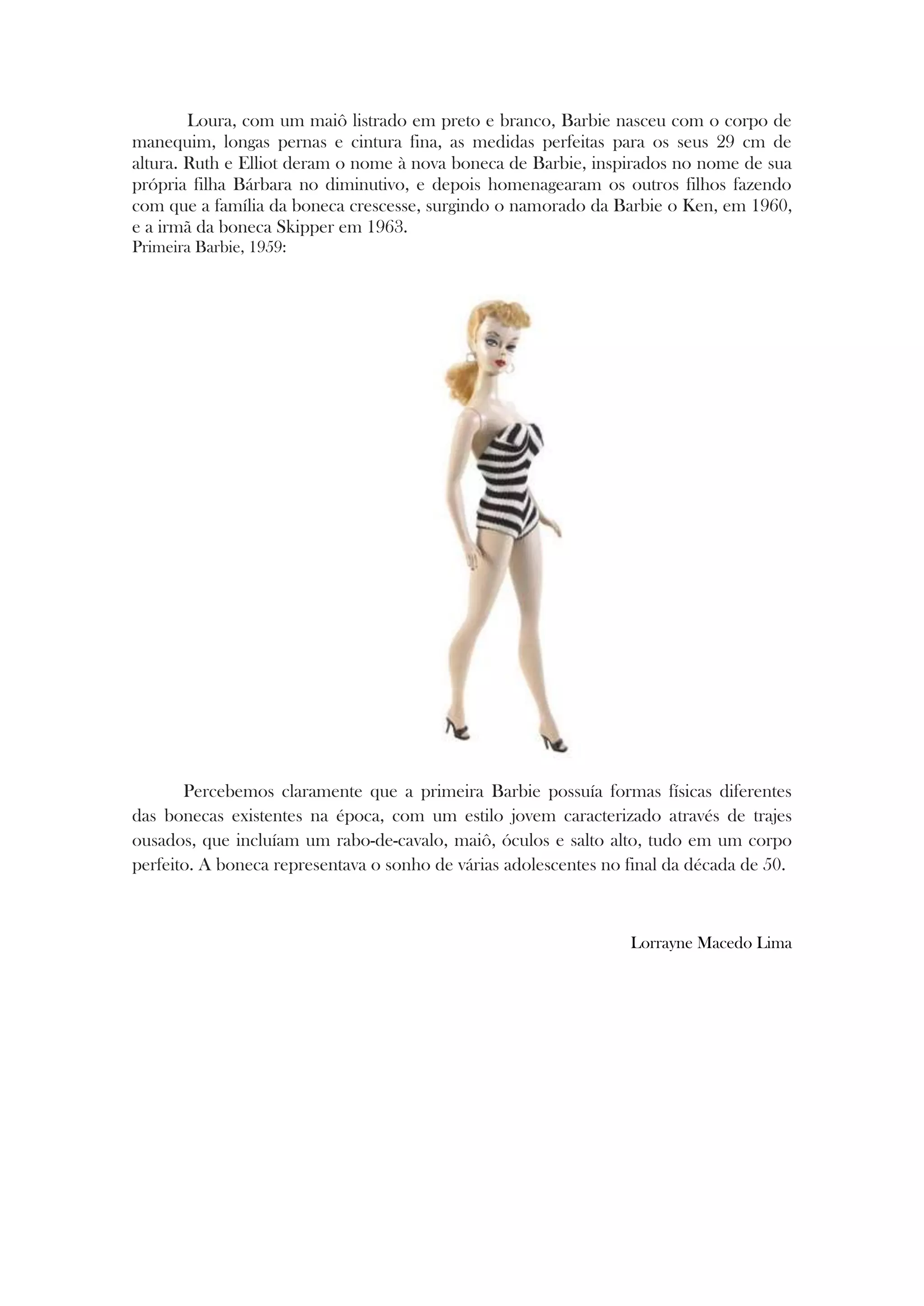 Loura, com um maiô listrado em preto e branco, Barbie nasceu com o corpo de
manequim, longas pernas e cintura fina, as medidas perfeitas para os seus 29 cm de
altura. Ruth e Elliot deram o nome à nova boneca de Barbie, inspirados no nome de sua
própria filha Bárbara no diminutivo, e depois homenagearam os outros filhos fazendo
com que a família da boneca crescesse, surgindo o namorado da Barbie o Ken, em 1960,
e a irmã da boneca Skipper em 1963.
Primeira Barbie, 1959:
Percebemos claramente que a primeira Barbie possuía formas físicas diferentes
das bonecas existentes na época, com um estilo jovem caracterizado através de trajes
ousados, que incluíam um rabo-de-cavalo, maiô, óculos e salto alto, tudo em um corpo
perfeito. A boneca representava o sonho de várias adolescentes no final da década de 50.
Lorrayne Macedo Lima






 