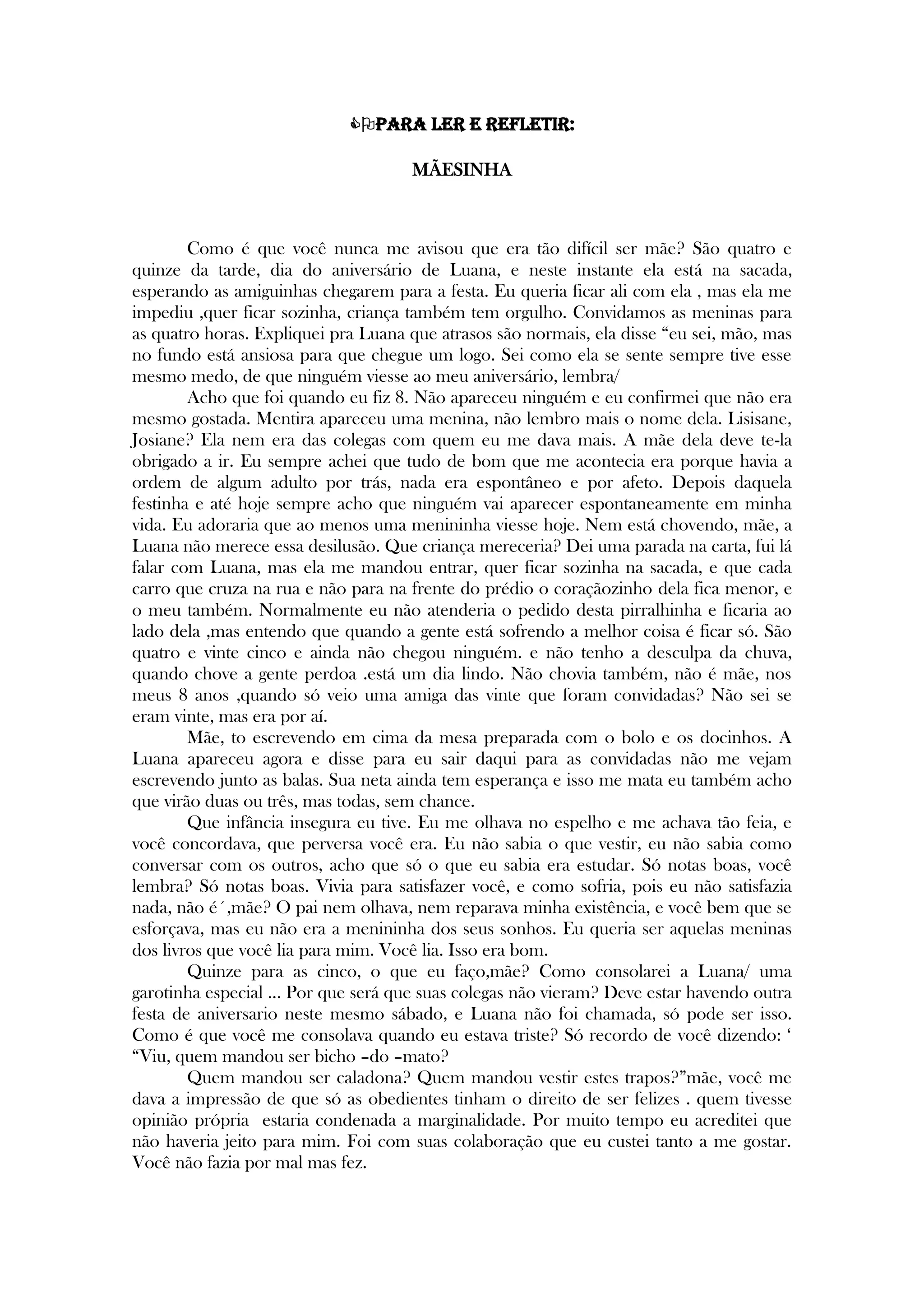 Para ler e refletir:
MÃESINHA


Como é que você nunca me avisou que era tão difícil ser mãe? São quatro e
quinze da tarde, dia do aniversário de Luana, e neste instante ela está na sacada,
esperando as amiguinhas chegarem para a festa. Eu queria ficar ali com ela , mas ela me
impediu ,quer ficar sozinha, criança também tem orgulho. Convidamos as meninas para
as quatro horas. Expliquei pra Luana que atrasos são normais, ela disse ―eu sei, mão, mas
no fundo está ansiosa para que chegue um logo. Sei como ela se sente sempre tive esse
mesmo medo, de que ninguém viesse ao meu aniversário, lembra/
Acho que foi quando eu fiz 8. Não apareceu ninguém e eu confirmei que não era
mesmo gostada. Mentira apareceu uma menina, não lembro mais o nome dela. Lisisane,
Josiane? Ela nem era das colegas com quem eu me dava mais. A mãe dela deve te-la
obrigado a ir. Eu sempre achei que tudo de bom que me acontecia era porque havia a
ordem de algum adulto por trás, nada era espontâneo e por afeto. Depois daquela
festinha e até hoje sempre acho que ninguém vai aparecer espontaneamente em minha
vida. Eu adoraria que ao menos uma menininha viesse hoje. Nem está chovendo, mãe, a
Luana não merece essa desilusão. Que criança mereceria? Dei uma parada na carta, fui lá
falar com Luana, mas ela me mandou entrar, quer ficar sozinha na sacada, e que cada
carro que cruza na rua e não para na frente do prédio o coraçãozinho dela fica menor, e
o meu também. Normalmente eu não atenderia o pedido desta pirralhinha e ficaria ao
lado dela ,mas entendo que quando a gente está sofrendo a melhor coisa é ficar só. São
quatro e vinte cinco e ainda não chegou ninguém. e não tenho a desculpa da chuva,
quando chove a gente perdoa .está um dia lindo. Não chovia também, não é mãe, nos
meus 8 anos ,quando só veio uma amiga das vinte que foram convidadas? Não sei se
eram vinte, mas era por aí.
Mãe, to escrevendo em cima da mesa preparada com o bolo e os docinhos. A
Luana apareceu agora e disse para eu sair daqui para as convidadas não me vejam
escrevendo junto as balas. Sua neta ainda tem esperança e isso me mata eu também acho
que virão duas ou três, mas todas, sem chance.
Que infância insegura eu tive. Eu me olhava no espelho e me achava tão feia, e
você concordava, que perversa você era. Eu não sabia o que vestir, eu não sabia como
conversar com os outros, acho que só o que eu sabia era estudar. Só notas boas, você
lembra? Só notas boas. Vivia para satisfazer você, e como sofria, pois eu não satisfazia
nada, não é´,mãe? O pai nem olhava, nem reparava minha existência, e você bem que se
esforçava, mas eu não era a menininha dos seus sonhos. Eu queria ser aquelas meninas
dos livros que você lia para mim. Você lia. Isso era bom.
Quinze para as cinco, o que eu faço,mãe? Como consolarei a Luana/ uma
garotinha especial ... Por que será que suas colegas não vieram? Deve estar havendo outra
festa de aniversario neste mesmo sábado, e Luana não foi chamada, só pode ser isso.
Como é que você me consolava quando eu estava triste? Só recordo de você dizendo: ‗
―Viu, quem mandou ser bicho –do –mato?
Quem mandou ser caladona? Quem mandou vestir estes trapos?‖mãe, você me
dava a impressão de que só as obedientes tinham o direito de ser felizes . quem tivesse
opinião própria estaria condenada a marginalidade. Por muito tempo eu acreditei que
não haveria jeito para mim. Foi com suas colaboração que eu custei tanto a me gostar.
Você não fazia por mal mas fez.
 