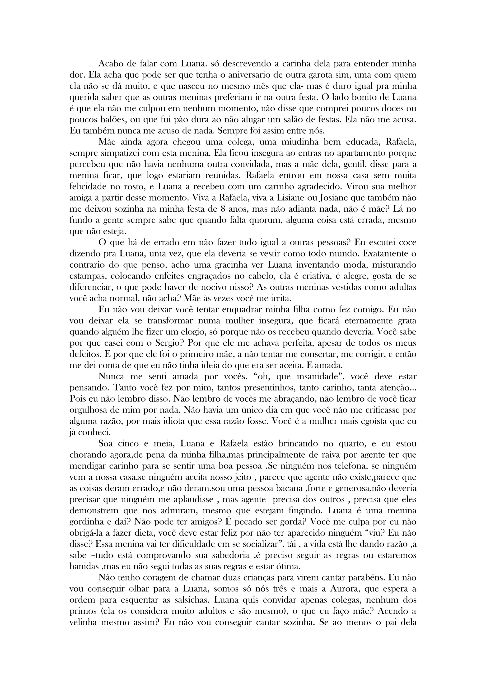 Acabo de falar com Luana. só descrevendo a carinha dela para entender minha
dor. Ela acha que pode ser que tenha o aniversario de outra garota sim, uma com quem
ela não se dá muito, e que nasceu no mesmo mês que ela- mas é duro igual pra minha
querida saber que as outras meninas preferiam ir na outra festa. O lado bonito de Luana
é que ela não me culpou em nenhum momento, não disse que comprei poucos doces ou
poucos balões, ou que fui pão dura ao não alugar um salão de festas. Ela não me acusa.
Eu também nunca me acuso de nada. Sempre foi assim entre nós.
Mãe ainda agora chegou uma colega, uma miudinha bem educada, Rafaela,
sempre simpatizei com esta menina. Ela ficou insegura ao entras no apartamento porque
percebeu que não havia nenhuma outra convidada, mas a mãe dela, gentil, disse para a
menina ficar, que logo estariam reunidas. Rafaela entrou em nossa casa sem muita
felicidade no rosto, e Luana a recebeu com um carinho agradecido. Virou sua melhor
amiga a partir desse momento. Viva a Rafaela, viva a Lisiane ou Josiane que também não
me deixou sozinha na minha festa de 8 anos, mas não adianta nada, não é mãe? Lá no
fundo a gente sempre sabe que quando falta quorum, alguma coisa está errada, mesmo
que não esteja.
O que há de errado em não fazer tudo igual a outras pessoas? Eu escutei coce
dizendo pra Luana, uma vez, que ela deveria se vestir como todo mundo. Exatamente o
contrario do que penso, acho uma gracinha ver Luana inventando moda, misturando
estampas, colocando enfeites engraçados no cabelo, ela é criativa, é alegre, gosta de se
diferenciar, o que pode haver de nocivo nisso? As outras meninas vestidas como adultas
você acha normal, não acha? Mãe às vezes você me irrita.
Eu não vou deixar você tentar enquadrar minha filha como fez comigo. Eu não
vou deixar ela se transformar numa mulher insegura, que ficará eternamente grata
quando alguém lhe fizer um elogio, só porque não os recebeu quando deveria. Você sabe
por que casei com o Sergio? Por que ele me achava perfeita, apesar de todos os meus
defeitos. E por que ele foi o primeiro mãe, a não tentar me consertar, me corrigir, e então
me dei conta de que eu não tinha ideia do que era ser aceita. E amada.
Nunca me senti amada por vocês. ―oh, que insanidade‖, você deve estar
pensando. Tanto você fez por mim, tantos presentinhos, tanto carinho, tanta atenção...
Pois eu não lembro disso. Não lembro de vocês me abraçando, não lembro de você ficar
orgulhosa de mim por nada. Não havia um único dia em que você não me criticasse por
alguma razão, por mais idiota que essa razão fosse. Você é a mulher mais egoísta que eu
já conheci.
Soa cinco e meia, Luana e Rafaela estão brincando no quarto, e eu estou
chorando agora,de pena da minha filha,mas principalmente de raiva por agente ter que
mendigar carinho para se sentir uma boa pessoa .Se ninguém nos telefona, se ninguém
vem a nossa casa,se ninguém aceita nosso jeito , parece que agente não existe,parece que
as coisas deram errado,e não deram.sou uma pessoa bacana ,forte e generosa,não deveria
precisar que ninguém me aplaudisse , mas agente precisa dos outros , precisa que eles
demonstrem que nos admiram, mesmo que estejam fingindo. Luana é uma menina
gordinha e daí? Não pode ter amigos? É pecado ser gorda? Você me culpa por eu não
obrigá-la a fazer dieta, você deve estar feliz por não ter aparecido ninguém ―viu? Eu não
disse? Essa menina vai ter dificuldade em se socializar‖. tái , a vida está lhe dando razão ,a
sabe –tudo está comprovando sua sabedoria ,é preciso seguir as regras ou estaremos
banidas ,mas eu não segui todas as suas regras e estar ótima.
Não tenho coragem de chamar duas crianças para virem cantar parabéns. Eu não
vou conseguir olhar para a Luana, somos só nós três e mais a Aurora, que espera a
ordem para esquentar as salsichas. Luana quis convidar apenas colegas, nenhum dos
primos (ela os considera muito adultos e são mesmo), o que eu faço mãe? Acendo a
velinha mesmo assim? Eu não vou conseguir cantar sozinha. Se ao menos o pai dela
 