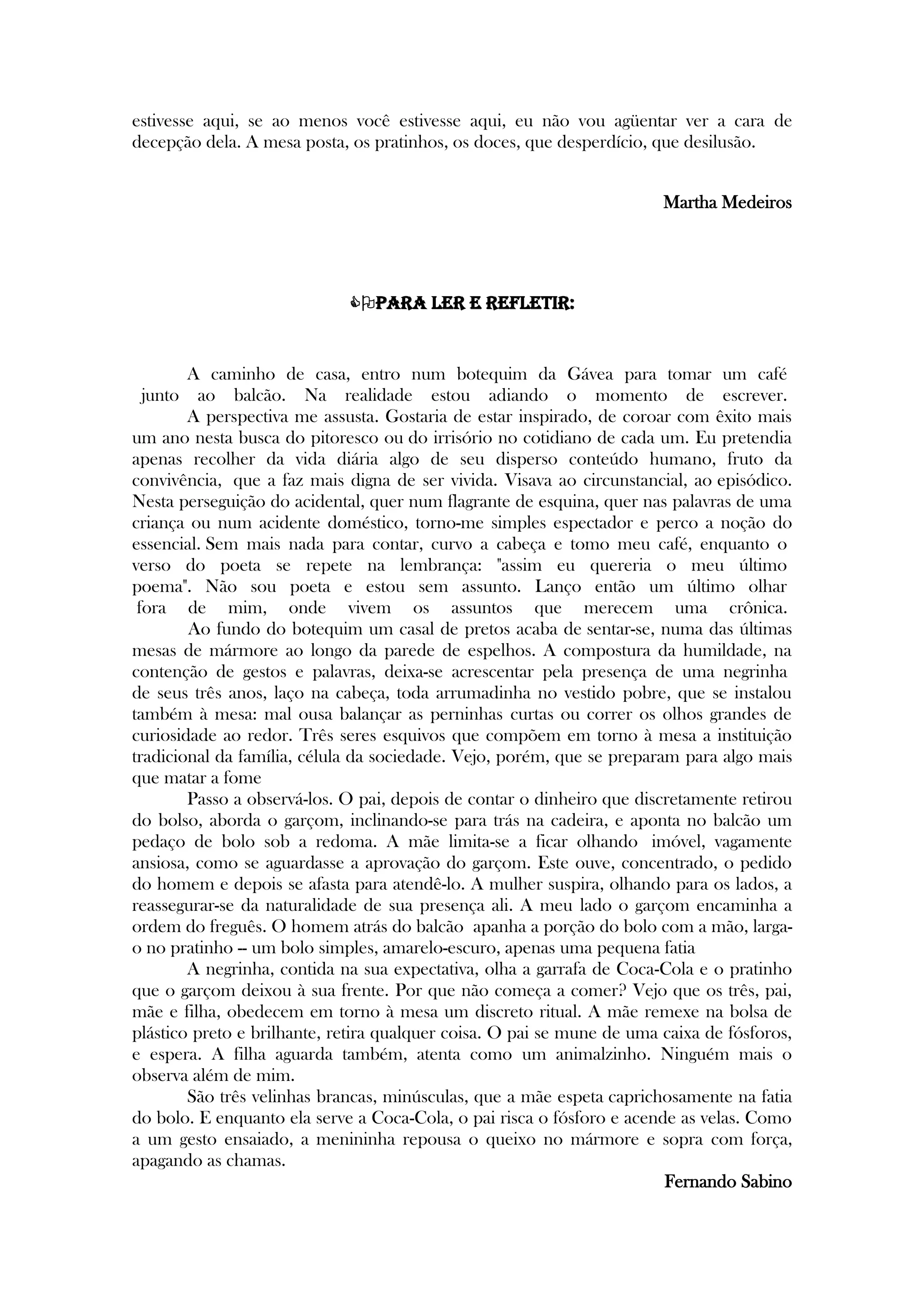estivesse aqui, se ao menos você estivesse aqui, eu não vou agüentar ver a cara de
decepção dela. A mesa posta, os pratinhos, os doces, que desperdício, que desilusão.
Martha Medeiros




Para ler e refletir:
A caminho de casa, entro num botequim da Gávea para tomar um café
junto ao balcão. Na realidade estou adiando o momento de escrever.
A perspectiva me assusta. Gostaria de estar inspirado, de coroar com êxito mais
um ano nesta busca do pitoresco ou do irrisório no cotidiano de cada um. Eu pretendia
apenas recolher da vida diária algo de seu disperso conteúdo humano, fruto da
convivência, que a faz mais digna de ser vivida. Visava ao circunstancial, ao episódico.
Nesta perseguição do acidental, quer num flagrante de esquina, quer nas palavras de uma
criança ou num acidente doméstico, torno-me simples espectador e perco a noção do
essencial. Sem mais nada para contar, curvo a cabeça e tomo meu café, enquanto o
verso do poeta se repete na lembrança: "assim eu quereria o meu último
poema". Não sou poeta e estou sem assunto. Lanço então um último olhar
fora de mim, onde vivem os assuntos que merecem uma crônica.
Ao fundo do botequim um casal de pretos acaba de sentar-se, numa das últimas
mesas de mármore ao longo da parede de espelhos. A compostura da humildade, na
contenção de gestos e palavras, deixa-se acrescentar pela presença de uma negrinha
de seus três anos, laço na cabeça, toda arrumadinha no vestido pobre, que se instalou
também à mesa: mal ousa balançar as perninhas curtas ou correr os olhos grandes de
curiosidade ao redor. Três seres esquivos que compõem em torno à mesa a instituição
tradicional da família, célula da sociedade. Vejo, porém, que se preparam para algo mais
que matar a fome
Passo a observá-los. O pai, depois de contar o dinheiro que discretamente retirou
do bolso, aborda o garçom, inclinando-se para trás na cadeira, e aponta no balcão um
pedaço de bolo sob a redoma. A mãe limita-se a ficar olhando imóvel, vagamente
ansiosa, como se aguardasse a aprovação do garçom. Este ouve, concentrado, o pedido
do homem e depois se afasta para atendê-lo. A mulher suspira, olhando para os lados, a
reassegurar-se da naturalidade de sua presença ali. A meu lado o garçom encaminha a
ordem do freguês. O homem atrás do balcão apanha a porção do bolo com a mão, larga-
o no pratinho -- um bolo simples, amarelo-escuro, apenas uma pequena fatia
A negrinha, contida na sua expectativa, olha a garrafa de Coca-Cola e o pratinho
que o garçom deixou à sua frente. Por que não começa a comer? Vejo que os três, pai,
mãe e filha, obedecem em torno à mesa um discreto ritual. A mãe remexe na bolsa de
plástico preto e brilhante, retira qualquer coisa. O pai se mune de uma caixa de fósforos,
e espera. A filha aguarda também, atenta como um animalzinho. Ninguém mais o
observa além de mim.
São três velinhas brancas, minúsculas, que a mãe espeta caprichosamente na fatia
do bolo. E enquanto ela serve a Coca-Cola, o pai risca o fósforo e acende as velas. Como
a um gesto ensaiado, a menininha repousa o queixo no mármore e sopra com força,
apagando as chamas.
Fernando Sabino
 