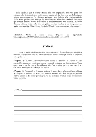 Aviso desde já que a Mulher Banana não tem empresário, não posa para sites
eróticos, não dá entrevistas e muito menos aceita sair de dentro de um bolo gigante
usando só um tapa-sexo. Ela é banana. Vai morrer sem dinheiro, só é rica em potássio.
E não pense que é movida à inveja. Se fosse, invejaria a bundinha da Gisele Bündchen,
que também andou à mostra esta semana e tem um tamanho bem razoável. A Mulher
Banana, tadinha, ainda sonha com um padrão estético razoável e um comportamento
social menos nanico. Não pode ser brasileira! Mas é, conheço-a como a mim mesma.
MEDEIROS, Martha. A mulher banana. Disponível em: http://saltoalto-
loira.blogspot.com.br/2010/03/mulher-banana-martha-medeiros.htmlde Maio de 2012.
ATIVIDADE
Após o sorteio realizado em sala, escreva seu texto de acordo com a numeração
sorteada. Vale ressaltar que seu texto deve conter título e não fugir do que as propostas
estão pedindo.
»Proposta 1: (Coluna jornalística):Escreva sobre a ditadura da beleza e suas
conseqüências para ser publicado em uma coluna de beleza de um famoso jornal. Tome
como base o que foi visto e discutido em sala. Vale ressaltar que seu texto deverá ser
escrito na norma padrão da Língua Portuguesa.
»Proposta 1:( Comprando a beleza no salão de beleza): Narre sobre sua ida ao salão de
beleza para a abertura do Maior São João do Mundo. Para que sua produção fique
criativa lembre-se de incluir personagens na sua história e detalhar o que aconteceu de
forma coerente.
Aluno(a):______________________________________________________
_____________________________________________________________
_____________________________________________________________
_____________________________________________________________
_____________________________________________________________
_____________________________________________________________
_____________________________________________________________
_____________________________________________________________
_____________________________________________________________
 