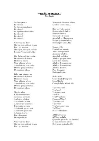 ♪♪Salão de Beleza ♪♪
Zeca Baleiro
Se ela se penteia
Eu não sei!
Se ela usa maquilagem
Eu não sei!
Se aquela mulher vaidosa
Eu não sei!
Eu não sei!
Eu não sei!...
Vem você me dizer
Que vai num salão de beleza
Fazer permanente
Massagem, rinsagem, reflexo
E outras "cositas más"...(2x)
Oh! Baby você não precisa
De um salão de beleza
Há menos beleza
Num salão de beleza
A sua beleza é bem maior
Do que qualquer beleza
De qualquer salão...
Baby você não precisa
De um salão de beleza
Há menos beleza
Num salão de beleza
A sua beleza é bem maior
Do que qualquer beleza
De qualquer salão...
Mundo velho
E decadente mundo
Ainda não aprendeu
A admirar a beleza
A verdadeira beleza
A beleza que põe mesa
E que deita na cama
A beleza de quem come
A beleza de quem ama
A beleza do erro
Puro do engano
Da imperfeição...
Vem você me dizer
Que vai num salão de beleza
Fazer permanente
Massagem, rinsagem, reflexo
E outras "cositas más"...
Baby você não precisa
De um salão de beleza
Há menos beleza
Num salão de beleza
A sua beleza é bem maior
Do que qualquer beleza
De qualquer salão...(2x)
Mundo velho
E decadente mundo
Ainda não aprendeu
A admirar a beleza
A verdadeira beleza
A beleza que põe mesa
E que deita na cama
A beleza de quem come
A beleza de quem ama
A beleza do erro
Puro do engano
Da imperfeição...
Belle! Belle!
Como Linda Evangelista
Linda! Linda!
Como Isabelle Adjani...(3x)
Veja como vem!
Veja bem!
Veja como vem
Vai! Vai!
Vem! Veja bem!
Como vai! Vem!
Veja como vai!
Veja bem!
Veja bem como vem!
Vai! Vem!
Se ela vai também!
Aí! Bela Morena
Aí! Morena Bela
Quem foi que te fez tão formosa?
És mais linda que a rosa
Debruçada na janela...(2x)
 