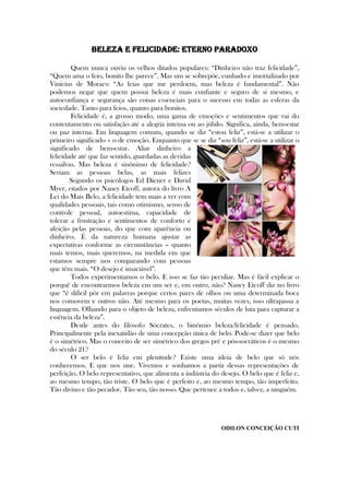 Beleza e felicidade: eterno paradoxo
Quem nunca ouviu os velhos ditados populares: ―Dinheiro não traz felicidade‖,
―Quem ama o feio, bonito lhe parece‖. Mas um se sobrepõe, cunhado e imortalizado por
Vinicius de Moraes: ―As feias que me perdoem, mas beleza é fundamental‖. Não
podemos negar que quem possui beleza é mais confiante e seguro de si mesmo, e
autoconfiança e segurança são coisas essenciais para o sucesso em todas as esferas da
sociedade. Tanto para feios, quanto para bonitos.
Felicidade é, a grosso modo, uma gama de emoções e sentimentos que vai do
contentamento ou satisfação até a alegria intensa ou ao júbilo. Significa, ainda, bem-estar
ou paz interna. Em linguagem comum, quando se diz ―estou feliz‖, está-se a utilizar o
primeiro significado – o de emoção. Enquanto que se se diz ―sou feliz‖, está-se a utilizar o
significado de bem-estar. Aliar dinheiro a
felicidade até que faz sentido, guardadas as devidas
ressalvas. Mas beleza é sinônimo de felicidade?
Seriam as pessoas belas, as mais felizes
Segundo os psicólogos Ed Diener e David
Myer, citados por Nancy Etcoff, autora do livro A
Lei do Mais Belo, a felicidade tem mais a ver com
qualidades pessoais, tais como otimismo, senso de
controle pessoal, autoestima, capacidade de
tolerar a frustração e sentimentos de conforto e
afeição pelas pessoas, do que com aparência ou
dinheiro. É da natureza humana ajustar as
expectativas conforme as circunstâncias – quanto
mais temos, mais queremos, na medida em que
estamos sempre nos comparando com pessoas
que têm mais. ―O desejo é insaciável‖.
Todos experimentamos o belo. E isso se faz tão peculiar. Mas é fácil explicar o
porquê de encontrarmos beleza em um ser e, em outro, não? Nancy Etcoff diz no livro
que ―é difícil pôr em palavras porque certos pares de olhos ou uma determinada boca
nos comovem e outros não. Até mesmo para os poetas, muitas vezes, isso ultrapassa a
linguagem. Olhando para o objeto de beleza, enfrentamos séculos de luta para capturar a
essência da beleza‖.
Desde antes do filósofo Sócrates, o binômio beleza/felicidade é pensado.
Principalmente pela inexatidão de uma concepção única de belo. Pode-se dizer que belo
é o simétrico. Mas o conceito de ser simétrico dos gregos pré e pós-socráticos é o mesmo
do século 21?
O ser belo é feliz em plenitude? Existe uma ideia de belo que só nós
conhecemos. E que nos une. Vivemos e sonhamos a partir dessas representações de
perfeição. O belo representativo, que alimenta a indústria do desejo. O belo que é feliz e,
ao mesmo tempo, tão triste. O belo que é perfeito e, ao mesmo tempo, tão imperfeito.
Tão divino e tão pecador. Tão seu, tão nosso. Que pertence a todos e, talvez, a ninguém.
ODILON CONCEIÇÃO CUTI
 