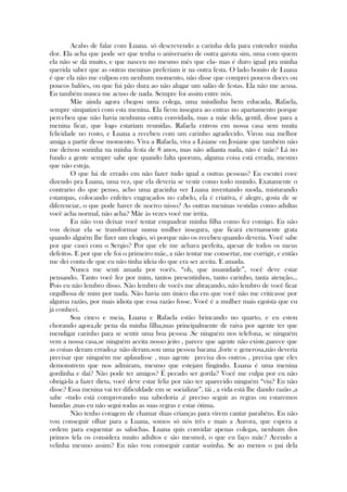 Acabo de falar com Luana. só descrevendo a carinha dela para entender minha
dor. Ela acha que pode ser que tenha o aniversario de outra garota sim, uma com quem
ela não se dá muito, e que nasceu no mesmo mês que ela- mas é duro igual pra minha
querida saber que as outras meninas preferiam ir na outra festa. O lado bonito de Luana
é que ela não me culpou em nenhum momento, não disse que comprei poucos doces ou
poucos balões, ou que fui pão dura ao não alugar um salão de festas. Ela não me acusa.
Eu também nunca me acuso de nada. Sempre foi assim entre nós.
Mãe ainda agora chegou uma colega, uma miudinha bem educada, Rafaela,
sempre simpatizei com esta menina. Ela ficou insegura ao entras no apartamento porque
percebeu que não havia nenhuma outra convidada, mas a mãe dela, gentil, disse para a
menina ficar, que logo estariam reunidas. Rafaela entrou em nossa casa sem muita
felicidade no rosto, e Luana a recebeu com um carinho agradecido. Virou sua melhor
amiga a partir desse momento. Viva a Rafaela, viva a Lisiane ou Josiane que também não
me deixou sozinha na minha festa de 8 anos, mas não adianta nada, não é mãe? Lá no
fundo a gente sempre sabe que quando falta quorum, alguma coisa está errada, mesmo
que não esteja.
O que há de errado em não fazer tudo igual a outras pessoas? Eu escutei coce
dizendo pra Luana, uma vez, que ela deveria se vestir como todo mundo. Exatamente o
contrario do que penso, acho uma gracinha ver Luana inventando moda, misturando
estampas, colocando enfeites engraçados no cabelo, ela é criativa, é alegre, gosta de se
diferenciar, o que pode haver de nocivo nisso? As outras meninas vestidas como adultas
você acha normal, não acha? Mãe às vezes você me irrita.
Eu não vou deixar você tentar enquadrar minha filha como fez comigo. Eu não
vou deixar ela se transformar numa mulher insegura, que ficará eternamente grata
quando alguém lhe fizer um elogio, só porque não os recebeu quando deveria. Você sabe
por que casei com o Sergio? Por que ele me achava perfeita, apesar de todos os meus
defeitos. E por que ele foi o primeiro mãe, a não tentar me consertar, me corrigir, e então
me dei conta de que eu não tinha ideia do que era ser aceita. E amada.
Nunca me senti amada por vocês. ―oh, que insanidade‖, você deve estar
pensando. Tanto você fez por mim, tantos presentinhos, tanto carinho, tanta atenção...
Pois eu não lembro disso. Não lembro de vocês me abraçando, não lembro de você ficar
orgulhosa de mim por nada. Não havia um único dia em que você não me criticasse por
alguma razão, por mais idiota que essa razão fosse. Você é a mulher mais egoísta que eu
já conheci.
Soa cinco e meia, Luana e Rafaela estão brincando no quarto, e eu estou
chorando agora,de pena da minha filha,mas principalmente de raiva por agente ter que
mendigar carinho para se sentir uma boa pessoa .Se ninguém nos telefona, se ninguém
vem a nossa casa,se ninguém aceita nosso jeito , parece que agente não existe,parece que
as coisas deram errado,e não deram.sou uma pessoa bacana ,forte e generosa,não deveria
precisar que ninguém me aplaudisse , mas agente precisa dos outros , precisa que eles
demonstrem que nos admiram, mesmo que estejam fingindo. Luana é uma menina
gordinha e daí? Não pode ter amigos? É pecado ser gorda? Você me culpa por eu não
obrigá-la a fazer dieta, você deve estar feliz por não ter aparecido ninguém ―viu? Eu não
disse? Essa menina vai ter dificuldade em se socializar‖. tái , a vida está lhe dando razão ,a
sabe –tudo está comprovando sua sabedoria ,é preciso seguir as regras ou estaremos
banidas ,mas eu não segui todas as suas regras e estar ótima.
Não tenho coragem de chamar duas crianças para virem cantar parabéns. Eu não
vou conseguir olhar para a Luana, somos só nós três e mais a Aurora, que espera a
ordem para esquentar as salsichas. Luana quis convidar apenas colegas, nenhum dos
primos (ela os considera muito adultos e são mesmo), o que eu faço mãe? Acendo a
velinha mesmo assim? Eu não vou conseguir cantar sozinha. Se ao menos o pai dela
 