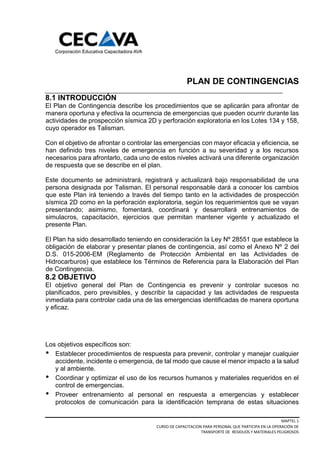 MAPTEL 1
CURSO DE CAPACITACION PARA PERSONAL QUE PARTICIPA EN LA OPERACIÓN DE
TRANSPORTE DE RESIDUOS Y MATERIALES PELIGROSOS
PLAN DE CONTINGENCIAS
8.1 INTRODUCCIÓN
El Plan de Contingencia describe los procedimientos que se aplicarán para afrontar de
manera oportuna y efectiva la ocurrencia de emergencias que pueden ocurrir durante las
actividades de prospección sísmica 2D y perforación exploratoria en los Lotes 134 y 158,
cuyo operador es Talisman.
Con el objetivo de afrontar o controlar las emergencias con mayor eficacia y eficiencia, se
han definido tres niveles de emergencia en función a su severidad y a los recursos
necesarios para afrontarlo, cada uno de estos niveles activará una diferente organización
de respuesta que se describe en el plan.
Este documento se administrará, registrará y actualizará bajo responsabilidad de una
persona designada por Talisman. El personal responsable dará a conocer los cambios
que este Plan irá teniendo a través del tiempo tanto en la actividades de prospección
sísmica 2D como en la perforación exploratoria, según los requerimientos que se vayan
presentando; asimismo, fomentará, coordinará y desarrollará entrenamientos de
simulacros, capacitación, ejercicios que permitan mantener vigente y actualizado el
presente Plan.
El Plan ha sido desarrollado teniendo en consideración la Ley Nº 28551 que establece la
obligación de elaborar y presentar planes de contingencia, así como el Anexo Nº 2 del
D.S. 015-2006-EM (Reglamento de Protección Ambiental en las Actividades de
Hidrocarburos) que establece los Términos de Referencia para la Elaboración del Plan
de Contingencia.
8.2 OBJETIVO
El objetivo general del Plan de Contingencia es prevenir y controlar sucesos no
planificados, pero previsibles, y describir la capacidad y las actividades de respuesta
inmediata para controlar cada una de las emergencias identificadas de manera oportuna
y eficaz.
Los objetivos específicos son:
Establecer procedimientos de respuesta para prevenir, controlar y manejar cualquier
accidente, incidente o emergencia, de tal modo que cause el menor impacto a la salud
y al ambiente.
Coordinar y optimizar el uso de los recursos humanos y materiales requeridos en el
control de emergencias.
Proveer entrenamiento al personal en respuesta a emergencias y establecer
protocolos de comunicación para la identificación temprana de estas situaciones
 