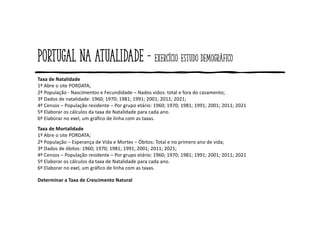 Portugal na atualidade - Exercício: estudo demográfico
Taxa de Natalidade
1º Abre o site PORDATA;
2º População - Nascimentos e Fecundidade – Nados vidos: total e fora do casamento;
3º Dados de natalidade: 1960; 1970; 1981; 1991; 2001; 2011; 2021;
4º Censos – População residente – Por grupo etário: 1960; 1970; 1981; 1991; 2001; 2011; 2021
5º Elaborar os cálculos da taxa de Natalidade para cada ano.
6º Elaborar no exel, um gráfico de linha com as taxas.
Taxa de Mortalidade
1º Abre o site PORDATA;
2º População – Esperança de Vida e Mortes – Óbitos: Total e no primero ano de vida;
3º Dados de óbitos: 1960; 1970; 1981; 1991; 2001; 2011; 2021;
4º Censos – População residente – Por grupo etário: 1960; 1970; 1981; 1991; 2001; 2011; 2021
5º Elaborar os cálculos da taxa de Natalidade para cada ano.
6º Elaborar no exel, um gráfico de linha com as taxas.
Determinar a Taxa de Crescimento Natural
 