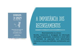 A importância dos
recenseamentos
Recenseamentos ou censos:
Recolha, tratamento e divulgação de informação
demográfica (população), económica e social sobre
a totalidade da população num determinado
momento e numa área definida, normalmente num
país.
 