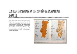 Contrastes espaciais na distribuição da mortalidade
infantil
Se na década de 60 a maior parte dos municípios
do país registava uma taxa de mortalidade infantil
elevada, muitos dos quais com mais de 100‰,
especialmente no interior do país, atualmente o
cenário alterou-se profundamente. A maior parte
dos concelhos apresenta taxas inferiores a 1‰,
sendo raros os concelhos que superam os 7
óbitos de crianças com menos de uma ano por
cada mil nascimentos.
 