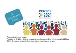 INE
(Instituto Nacional de
Estatística)
Recenseamentos ou censos:
Realizam-se de 10 em 10 anos e nos anos terminados em 0 ou 1 (por exemplo, 2000 ou
2001), de modo a ser possível comparar países e ao longo do tempo.
 