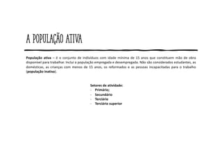 A população ativa
População ativa – é o conjunto de indivíduos com idade mínima de 15 anos que constituem mão de obra
disponível para trabalhar. Inclui a população empregada e desempregada. Não são considerados estudantes, as
domésticas, as crianças com menos de 15 anos, os reformados e as pessoas incapacitadas para o trabalho
(população inativa).
Setores de atividade:
- Primário;
- Secundário
- Terciário
- Terciário superior
 