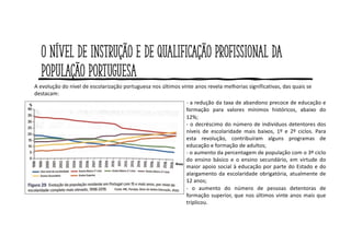 O nível de instrução e de qualificação profissional da
população portuguesa
- a redução da taxa de abandono precoce de educação e
formação para valores mínimos históricos, abaixo do
12%;
- o decréscimo do número de indivíduos detentores dos
níveis de escolaridade mais baixos, 1º e 2º ciclos. Para
esta revolução, contribuíram alguns programas de
educação e formação de adultos;
- o aumento da percentagem de população com o 3º ciclo
do ensino básico e o ensino secundário, em virtude do
maior apoio social à educação por parte do Estado e do
alargamento da escolaridade obrigatória, atualmente de
12 anos;
- o aumento do número de pessoas detentoras de
formação superior, que nos últimos vinte anos mais que
triplicou.
A evolução do nível de escolarização portuguesa nos últimos vinte anos revela melhorias significativas, das quais se
destacam:
 