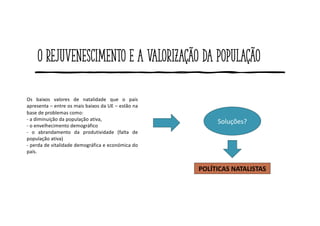 O rejuvenescimento e a valorização da população
Os baixos valores de natalidade que o país
apresenta – entre os mais baixos da UE – estão na
base de problemas como:
- a diminuição da população ativa,
- o envelhecimento demográfico
- o abrandamento da produtividade (falta de
população ativa)
- perda de vitalidade demográfica e económica do
país.
Soluções?
POLÍTICAS NATALISTAS
 