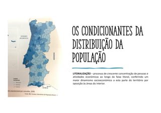 Os condicionantes da
distribuição da
população
LITORALIZAÇÃO – processo de crescente concentração de pessoas e
atividades económicas ao longo da faixa litoral, conferindo um
maior dinamismo socioeconómico a esta parte do território por
oposição às áreas do interior.
 