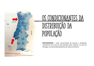 Os condicionantes da
distribuição da
população
BIPOLARIZAÇÃO – maior concentração de pessoas e atividades
económicas em torno de dois grandes polos urbanos, no caso de
Portugal, nas Áreas Metropolitanas de Lisboa e do Porto.
 
