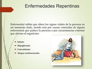 Enfermedades Repentinas
Enfermedad súbita que altera los signos vitales de la persona en
un momento dado, siendo esta por causas conocidas de alguna
enfermedad que padece la persona o por circunstancias externas
que afectan al organismo.
 Infarto
 Hipoglicemia
 Convulsiones
 Ataque cerebrovascular
 