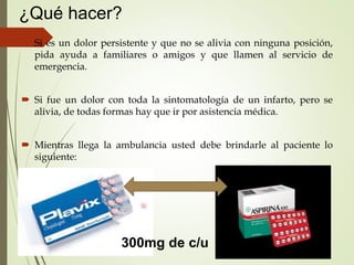 ¿Qué hacer?
 Si es un dolor persistente y que no se alivia con ninguna posición,
pida ayuda a familiares o amigos y que llamen al servicio de
emergencia.
 Si fue un dolor con toda la sintomatología de un infarto, pero se
alivia, de todas formas hay que ir por asistencia médica.
 Mientras llega la ambulancia usted debe brindarle al paciente lo
siguiente:
300mg de c/u
 