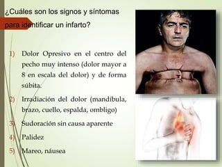 ¿Cuáles son los signos y síntomas
para identificar un infarto?
1) Dolor Opresivo en el centro del
pecho muy intenso (dolor mayor a
8 en escala del dolor) y de forma
súbita.
2) Irradiación del dolor (mandíbula,
brazo, cuello, espalda, ombligo)
3) Sudoración sin causa aparente
4) Palidez
5) Mareo, náusea
 