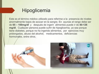 Hipoglicemia
Este es el término médico utilizado para referirse a la presencia de niveles
anormalmente bajos de azúcar en la sangre. En ayunas el rango debe ser
de 65 – 100mg/dl y después de ingerir alimentos puede ir de 80-126
mg/dl. Cualquier persona puede sufrir de hipoglicemia, ya sea porque
tiene diabetes, porque no ha ingerido alimentos, por ejercicios muy
prolongados, abuso del alcohol, medicamentos, deficiencias
hormonales, entre otros.
 