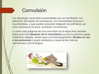 Convulsión
Las descargas neuronales incontroladas que se manifiestan con
alteración del estado de consciencia, con movimientos bruscos e
incontrolables, y que pueden presentar relajación de esfínteres, así
como lesiones en la boca, se llaman convulsiones.
La parte más peligrosa de una convulsión es la etapa final, llamada
etapa post-ictal (después de la convulsión), ya que la persona queda
totalmente relajada, dando paso a la broncoaspiración (fluidos se van
a los pulmones) o puede asfixiarse a causa de las mismas
secreciones o por la lengua.
 