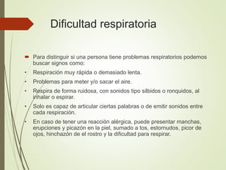 Dificultad respiratoria
 Para distinguir si una persona tiene problemas respiratorios podemos
buscar signos como:
• Respiración muy rápida o demasiado lenta.
• Problemas para meter y/o sacar el aire.
• Respira de forma ruidosa, con sonidos tipo silbidos o ronquidos, al
inhalar o espirar.
• Solo es capaz de articular ciertas palabras o de emitir sonidos entre
cada respiración.
• En caso de tener una reacción alérgica, puede presentar manchas,
erupciones y picazón en la piel, sumado a tos, estornudos, picor de
ojos, hinchazón de el rostro y la dificultad para respirar.
 