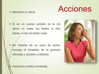Acciones Mantener la calma
 Si es un cuerpo extraño en la vía
aérea no meter los dedos ni otro
objeto, ni dar de beber nada.
 De tratarse de un caso de asma,
consiga el inhalador de la persona
afectada y ayúdele a utilizarlo.
 Asistencia médica inmediata.
 
