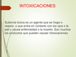 INTOXICACIONES
Sutancia toxica es un agente que se traga o
respira o que entra en contacto con los ojos o la
piel y causa enfermedad o la muerte. Son muchos
los productos que pueden causar intoxicaciones.
 