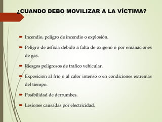 ¿CUANDO DEBO MOVILIZAR A LA VÍCTIMA?
 Incendio, peligro de incendio o explosión.
 Peligro de asfixia debido a falta de oxigeno o por emanaciones
de gas.
 Riesgos peligrosos de trafico vehicular.
 Exposición al frío o al calor intenso o en condiciones extremas
del tiempo.
 Posibilidad de derrumbes.
 Lesiones causadas por electricidad.
 