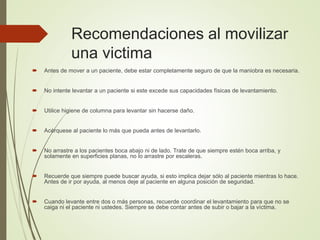 Recomendaciones al movilizar
una victima
 Antes de mover a un paciente, debe estar completamente seguro de que la maniobra es necesaria.
 No intente levantar a un paciente si este excede sus capacidades físicas de levantamiento.
 Utilice higiene de columna para levantar sin hacerse daño.
 Acérquese al paciente lo más que pueda antes de levantarlo.
 No arrastre a los pacientes boca abajo ni de lado. Trate de que siempre estén boca arriba, y
solamente en superficies planas, no lo arrastre por escaleras.
 Recuerde que siempre puede buscar ayuda, si esto implica dejar sólo al paciente mientras lo hace.
Antes de ir por ayuda, al menos deje al paciente en alguna posición de seguridad.
 Cuando levante entre dos o más personas, recuerde coordinar el levantamiento para que no se
caiga ni el paciente ni ustedes. Siempre se debe contar antes de subir o bajar a la víctima.
 