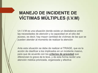 MANEJO DE INCIDENTE DE
VÍCTIMAS MÚLTIPLES (I.V.M)
Un I.V.M es una situación donde existe un desbalance entre
las necesidades de atención y la capacidad en el sitio del
suceso, es decir, hay mayor cantidad de víctimas de las que se
pueden atender al momento de realizar la atención
Ante esta situación se debe de realizar el TRIAGE, que es la
acción de clasificar a los implicados en un incidente masivo,
para que de acuerdo con los criterios de gravedad que
diferencien lo grave de lo leve, y de esta forma recibir una
atención médica priorizada, organizada y efectiva
 