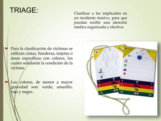 TRIAGE: Clasificar a los implicados en
un incidente masivo, para que
puedan recibir una atención
médica organizada y efectiva.
 Para la clasificación de víctimas se
utilizan cintas, banderas, tarjetas o
áreas específicas con colores, los
cuales señalarán la condición de la
víctima.
 Los colores, de menor a mayor
gravedad son: verde, amarillo,
rojo y negro.
 