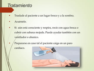 Tratamiento
 Traslade al paciente a un lugar fresco y a la sombra.
 Acuéstelo.
 Si aún está consciente y respira, rocíe con agua fresca o
cubrir con sabana mojada. Puede ayudar también con un
ventilador o abanico.
 Prepararse en caso tal el paciente caiga en un paro
cardíaco.
 