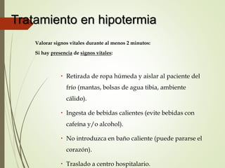 Tratamiento en hipotermia
Valorar signos vitales durante al menos 2 minutos:
Si hay presencia de signos vitales:
 Retirada de ropa húmeda y aislar al paciente del
frío (mantas, bolsas de agua tibia, ambiente
cálido).
 Ingesta de bebidas calientes (evite bebidas con
cafeína y/o alcohol).
 No introduzca en baño caliente (puede pararse el
corazón).
 Traslado a centro hospitalario.
 
