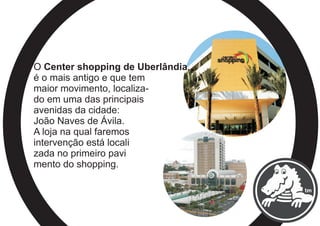 O Center shopping de Uberlândia,
é o mais antigo e que tem
maior movimento, localiza-
do em uma das principais
avenidas da cidade:
João Naves de Ávila.
A loja na qual faremos
intervenção está locali
zada no primeiro pavi
mento do shopping.
 