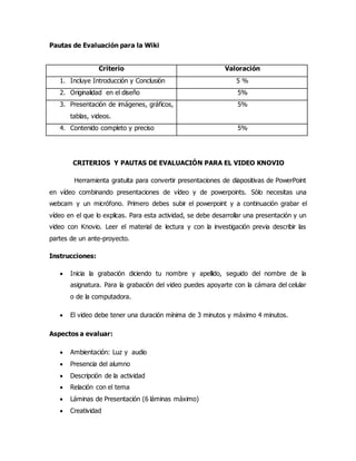 Pautas de Evaluación para la Wiki
Criterio Valoración
1. Incluye Introducción y Conclusión 5 %
2. Originalidad en el diseño 5%
3. Presentación de imágenes, gráficos,
tablas, videos.
5%
4. Contenido completo y preciso 5%
CRITERIOS Y PAUTAS DE EVALUACIÓN PARA EL VIDEO KNOVIO
Herramienta gratuita para convertir presentaciones de diapositivas de PowerPoint
en vídeo combinando presentaciones de vídeo y de powerpoints. Sólo necesitas una
webcam y un micrófono. Primero debes subir el powerpoint y a continuación grabar el
vídeo en el que lo explicas. Para esta actividad, se debe desarrollar una presentación y un
video con Knovio. Leer el material de lectura y con la investigación previa describir las
partes de un ante-proyecto.
Instrucciones:
 Inicia la grabación diciendo tu nombre y apellido, seguido del nombre de la
asignatura. Para la grabación del video puedes apoyarte con la cámara del celular
o de la computadora.
 El video debe tener una duración mínima de 3 minutos y máximo 4 minutos.
Aspectos a evaluar:
 Ambientación: Luz y audio
 Presencia del alumno
 Descripción de la actividad
 Relación con el tema
 Láminas de Presentación (6 láminas máximo)
 Creatividad
 