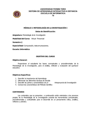 MÓDULO I: METODOLOGÍA DE LA INVESTIGACIÓN I
Datos de Identificación:
Asignatura: Metodología de la Investigación
Modalidad del Curso: Virtual- Presencial
Semestre: I
Especialidad: Computación, telecomunicaciones.
Escuela: Informática
OBJETIVO DEL CURSO
Objetivo General:
Proporcionar al estudiante las bases conceptuales y procedimentales de la
Metodología de la Investigación, para el análisis, reflexión y evaluación del quehacer
educativo.
Objetivos Específicos
1. Describir la importancia del Aprendizaje
2. Diferenciar las diferentes técnicas de Estudio
3. Describir las partes y características de un Anteproyecto de Investigación
4. Conocer las características del Método Científico
CONTENIDOS
Los contenidos que se presentan a continuación están orientados a los procesos
propios de la Metodología de la Investigación creando las herramientas conceptuales,
procedimentales y actitudinales para el desarrollo de un pensamiento crítico, analítico,
reflexivo y práctico.
UNIVERSIDAD FERMIN TORO
SISTEMA DE APRENDIZAJE INTERACTIVO A DISTANCIA
ESCUELA DE INFORMATICA
78
 