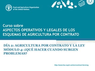 http://www.fao.org/in-action/contract-farming
Curso sobre
ASPECTOS OPERATIVOS Y LEGALES DE LOS
ESQUEMAS DE AGRICULTURA POR CONTRATO
DÍA 2: AGRICULTURA POR CONTRATO Y LA LEY
MÓDULO 4: ¿QUÉ HACER CUANDO SURGEN
PROBLEMAS?
 