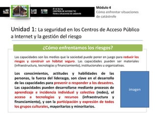 El rol de los                        Módulo 4
                          CENTROS DE ACCESO TIC
                          frente a situaciones de catástrofe
                                                               Cómo enfrentar situaciones
                                                               de catástrofe


Unidad 1: La seguridad en los Centros de Acceso Público
a Internet y la gestión del riesgo

                    ¿Cómo enfrentamos los riesgos?
 Las capacidades son los medios que la sociedad puede poner en juego para reducir los
 riesgos y construir un hábitat seguro. Las capacidades pueden ser materiales
 (infraestructura, tecnologías y financiamiento), institucionales u organizativas.

 Los conocimientos, actitudes y habilidades de las
 personas, la fuerza del liderazgo, son clave en el desarrollo
 de las capacidades para prevenir o responder a los desastres.
 Las capacidades pueden desarrollarse mediante procesos de                         imagen
 aprendizaje e incidencia individual y colectiva (redes), el
 acceso a tecnologías y recursos (infraestructura y
 financiamiento), y con la participación y expresión de todos
 los grupos culturales, mayoritarios y minoritarios.
 