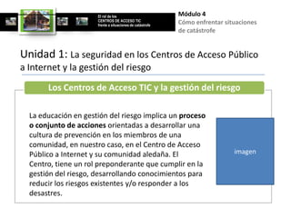 El rol de los                        Módulo 4
                      CENTROS DE ACCESO TIC
                      frente a situaciones de catástrofe
                                                           Cómo enfrentar situaciones
                                                           de catástrofe


Unidad 1: La seguridad en los Centros de Acceso Público
a Internet y la gestión del riesgo
       Los Centros de Acceso TIC y la gestión del riesgo

  La educación en gestión del riesgo implica un proceso
  o conjunto de acciones orientadas a desarrollar una
  cultura de prevención en los miembros de una
  comunidad, en nuestro caso, en el Centro de Acceso
  Público a Internet y su comunidad aledaña. El                              imagen
  Centro, tiene un rol preponderante que cumplir en la
  gestión del riesgo, desarrollando conocimientos para
  reducir los riesgos existentes y/o responder a los
  desastres.
 