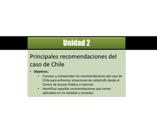 El rol de los                        Módulo 4
               CENTROS DE ACCESO TIC
               frente a situaciones de catástrofe
                                                    Cómo enfrentar situaciones
                                                    de catástrofe




                           Unidad 2
Principales recomendaciones del
caso de Chile
• Objetivos:
    • Conocer y comprender las recomendaciones del caso de
        Chile para enfrentar situaciones de catástrofe desde el
        Centro de Acceso Público a Internet.
    • Identificar aquellas recomendaciones que serían
        aplicables en mi realidad y contexto.
 