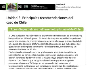 El rol de los                        Módulo 4
                         CENTROS DE ACCESO TIC
                         frente a situaciones de catástrofe
                                                              Cómo enfrentar situaciones
                                                              de catástrofe


Unidad 2: Principales recomendaciones del
caso de Chile
   Aprendizajes del caso del terremoto y tsunami de Chile
 2. Otro aspecto se relacionó con la disponibilidad de servicios de electricidad y
 conectividad en dichos lugares. En virtud de esto, una necesidad imperiosa es
 contar con equipos de emergencia que aseguren -al menos- la conectividad de
 un equipo. Ello adquiere profundo sentido, al considerar que hubo zonas que
 quedaron en el completo aislamiento –sin electricidad, sin telefonía y sin
 Internet- alrededor de 15 días.
 En directa relación con lo anterior, y tal como se aprecia en la revisión de
 antecedentes así como en las diversas experiencias aquí consideradas, una
 lección aprendida del terremoto es la fragilidad y/o precariedad de estos
 sistemas. Una falencia que se agrava al considerar que en este tipo de
 escenarios el acceso a TIC juega un rol trascendental, tanto para el
 funcionamiento institucional y el consecuente despliegue de estrategias de
 