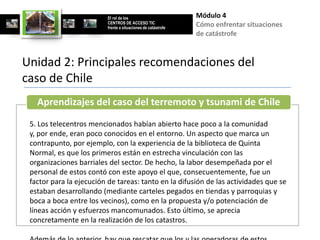 El rol de los                        Módulo 4
                         CENTROS DE ACCESO TIC
                         frente a situaciones de catástrofe
                                                              Cómo enfrentar situaciones
                                                              de catástrofe


Unidad 2: Principales recomendaciones del
caso de Chile
   Aprendizajes del caso del terremoto y tsunami de Chile
 5. Los telecentros mencionados habían abierto hace poco a la comunidad
 y, por ende, eran poco conocidos en el entorno. Un aspecto que marca un
 contrapunto, por ejemplo, con la experiencia de la biblioteca de Quinta
 Normal, es que los primeros están en estrecha vinculación con las
 organizaciones barriales del sector. De hecho, la labor desempeñada por el
 personal de estos contó con este apoyo el que, consecuentemente, fue un
 factor para la ejecución de tareas: tanto en la difusión de las actividades que se
 estaban desarrollando (mediante carteles pegados en tiendas y parroquias y
 boca a boca entre los vecinos), como en la propuesta y/o potenciación de
 líneas acción y esfuerzos mancomunados. Esto último, se aprecia
 concretamente en la realización de los catastros.
 