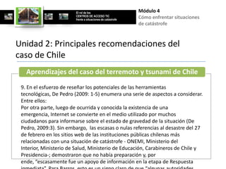 El rol de los                        Módulo 4
                        CENTROS DE ACCESO TIC
                        frente a situaciones de catástrofe
                                                             Cómo enfrentar situaciones
                                                             de catástrofe


Unidad 2: Principales recomendaciones del
caso de Chile
   Aprendizajes del caso del terremoto y tsunami de Chile
 9. En el esfuerzo de reseñar los potenciales de las herramientas
 tecnológicas, De Pedro (2009: 1-5) enumera una serie de aspectos a considerar.
 Entre ellos:
 Por otra parte, luego de ocurrida y conocida la existencia de una
 emergencia, Internet se convierte en el medio utilizado por muchos
 ciudadanos para informarse sobre el estado de gravedad de la situación (De
 Pedro, 2009:3). Sin embargo, las escasas o nulas referencias al desastre del 27
 de febrero en los sitios web de las instituciones públicas chilenas más
 relacionadas con una situación de catástrofe - ONEMI, Ministerio del
 Interior, Ministerio de Salud, Ministerio de Educación, Carabineros de Chile y
 Presidencia-; demostraron que no había preparación y, por
 ende, “escasamente fue un apoyo de información en la etapa de Respuesta
 