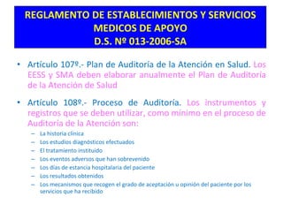 Artículo 107º.- Plan de Auditoría de la Atención en Salud.  Los EESS y SMA deben elaborar anualmente el Plan de Auditoría de la Atención de Salud Artículo 108º.- Proceso de Auditoría.  Los instrumentos y registros que se deben utilizar, como mínimo en el proceso de Auditoría de la Atención son: La historia clínica Los estudios diagnósticos efectuados El tratamiento instituido Los eventos adversos que han sobrevenido Los días de estancia hospitalaria del paciente Los resultados obtenidos Los mecanismos que recogen el grado de aceptación u opinión del paciente por los servicios que ha recibido REGLAMENTO DE ESTABLECIMIENTOS Y SERVICIOS MEDICOS DE APOYO D.S. Nº 013-2006-SA 